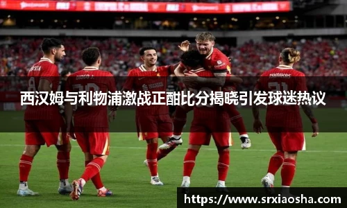 西汉姆与利物浦激战正酣比分揭晓引发球迷热议