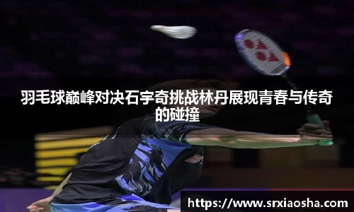 羽毛球巅峰对决石宇奇挑战林丹展现青春与传奇的碰撞