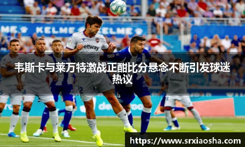 韦斯卡与莱万特激战正酣比分悬念不断引发球迷热议