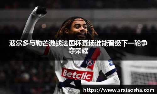 波尔多与勒芒激战法国杯赛场谁能晋级下一轮争夺荣耀